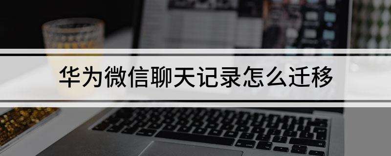 华为手机迁移app聊天记录(华为手机的聊天记录备份与迁移功能)