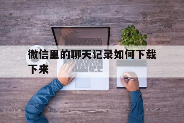 微信里的聊天记录如何下载下来(微信里的聊天记录如何下载下来打印)